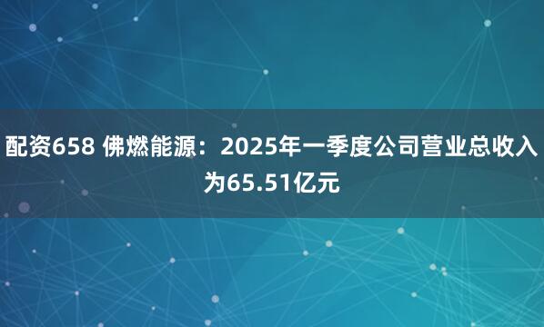 配资658 佛燃能源：2025年一季度公司营业总收入为65.51亿元