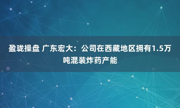 盈珑操盘 广东宏大：公司在西藏地区拥有1.5万吨混装炸药产能