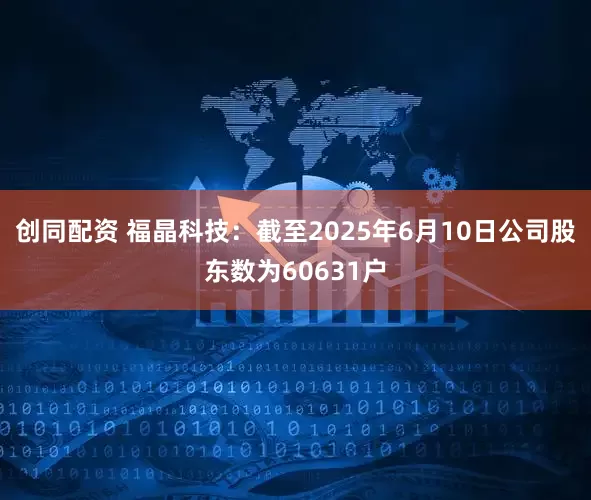 创同配资 福晶科技：截至2025年6月10日公司股东数为60631户