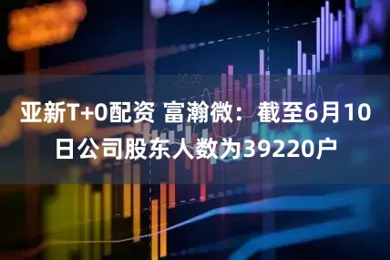 亚新T+0配资 富瀚微：截至6月10日公司股东人数为39220户