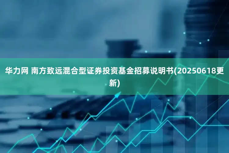 华力网 南方致远混合型证券投资基金招募说明书(20250618更新)