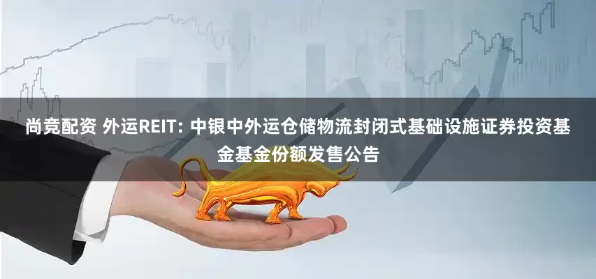 尚竞配资 外运REIT: 中银中外运仓储物流封闭式基础设施证券投资基金基金份额发售公告