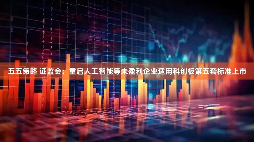 五五策略 证监会：重启人工智能等未盈利企业适用科创板第五套标准上市