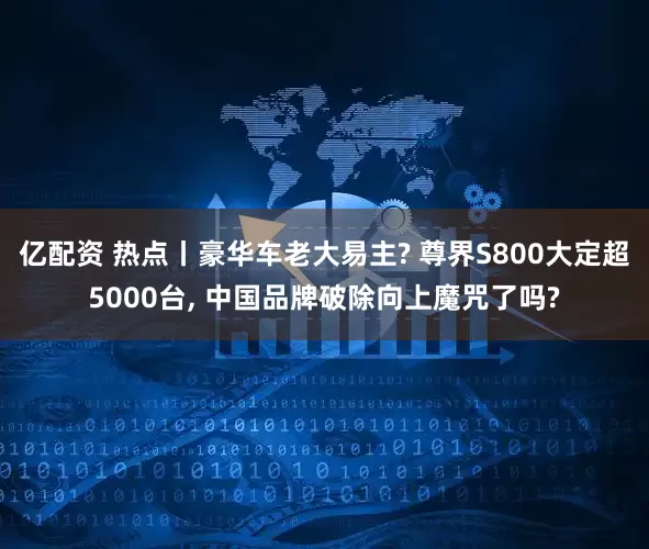 亿配资 热点丨豪华车老大易主? 尊界S800大定超5000台, 中国品牌破除向上魔咒了吗?