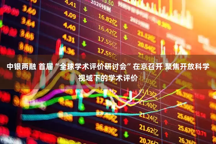中银两融 首届“全球学术评价研讨会”在京召开 聚焦开放科学视域下的学术评价