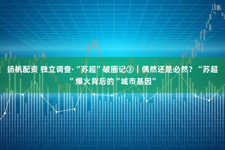 扬帆配资 独立调查·“苏超”破圈记③｜偶然还是必然？“苏超”爆火背后的“城市基因”
