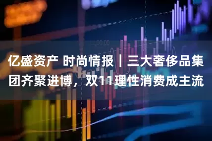 亿盛资产 时尚情报｜三大奢侈品集团齐聚进博，双11理性消费成主流