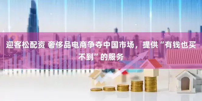 迎客松配资 奢侈品电商争夺中国市场，提供“有钱也买不到”的服务