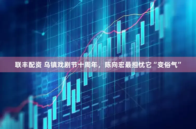 联丰配资 乌镇戏剧节十周年，陈向宏最担忧它“变俗气”