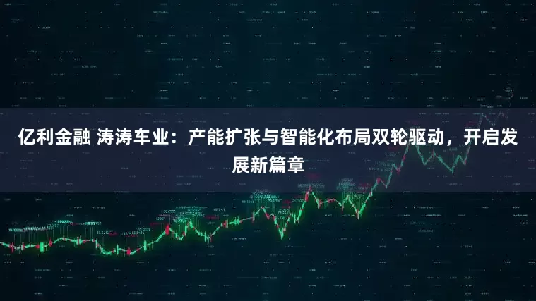 亿利金融 涛涛车业：产能扩张与智能化布局双轮驱动，开启发展新篇章