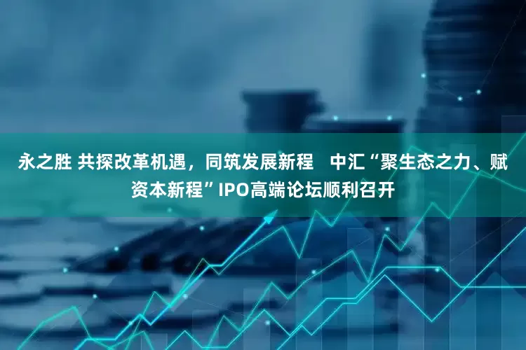 永之胜 共探改革机遇，同筑发展新程   中汇“聚生态之力、赋资本新程”IPO高端论坛顺利召开