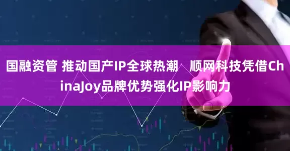 国融资管 推动国产IP全球热潮   顺网科技凭借ChinaJoy品牌优势强化IP影响力