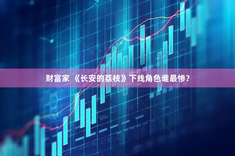 财富家 《长安的荔枝》下线角色谁最惨？