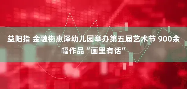 益阳指 金融街惠泽幼儿园举办第五届艺术节 900余幅作品“画里有话”