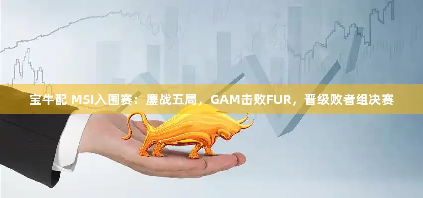 宝牛配 MSI入围赛：鏖战五局，GAM击败FUR，晋级败者组决赛
