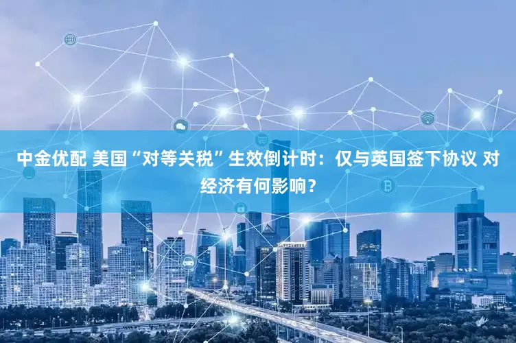 中金优配 美国“对等关税”生效倒计时：仅与英国签下协议 对经济有何影响？