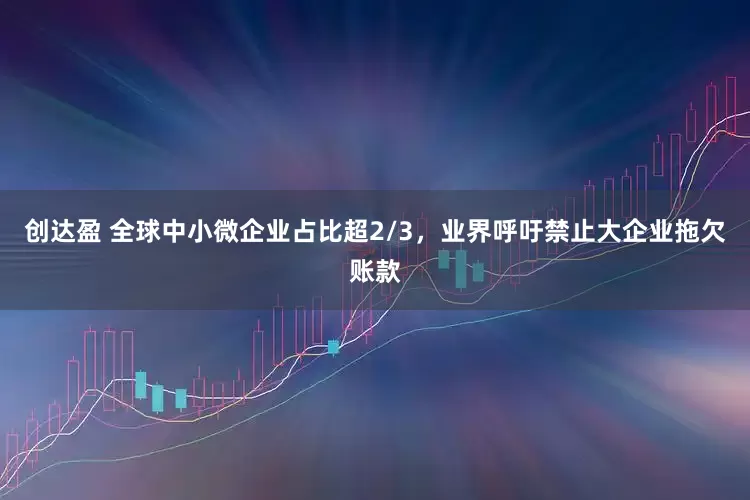 创达盈 全球中小微企业占比超2/3，业界呼吁禁止大企业拖欠账款