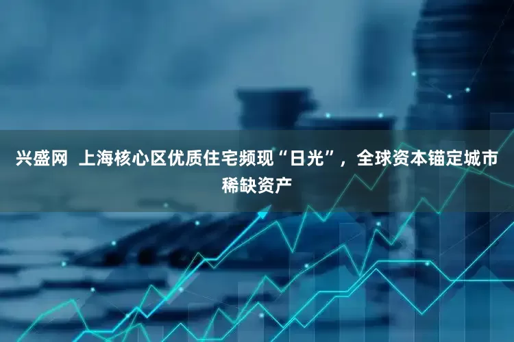 兴盛网  上海核心区优质住宅频现“日光”，全球资本锚定城市稀缺资产