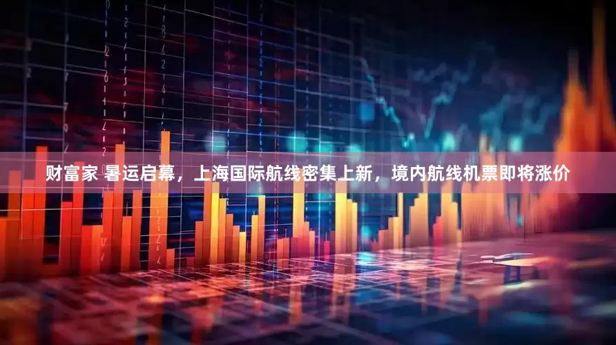 财富家 暑运启幕，上海国际航线密集上新，境内航线机票即将涨价