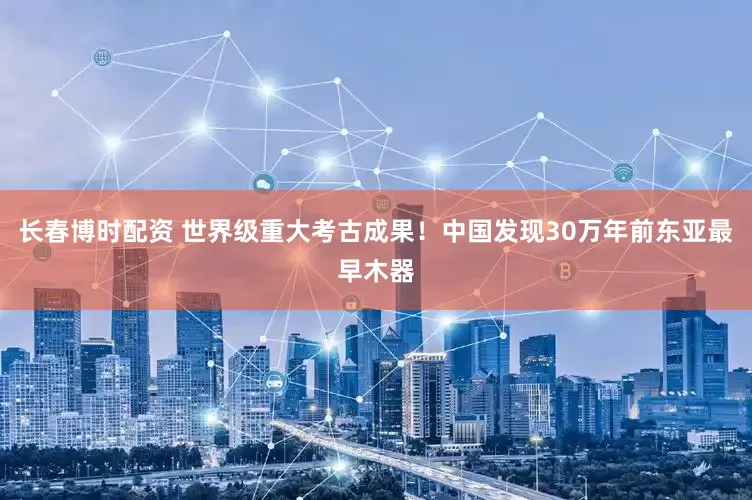 长春博时配资 世界级重大考古成果！中国发现30万年前东亚最早木器