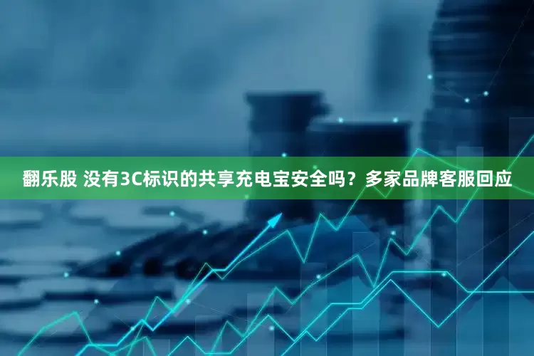 翻乐股 没有3C标识的共享充电宝安全吗？多家品牌客服回应