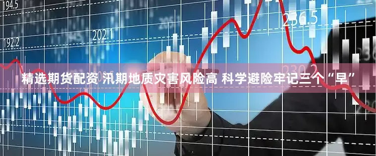 精选期货配资 汛期地质灾害风险高 科学避险牢记三个“早”