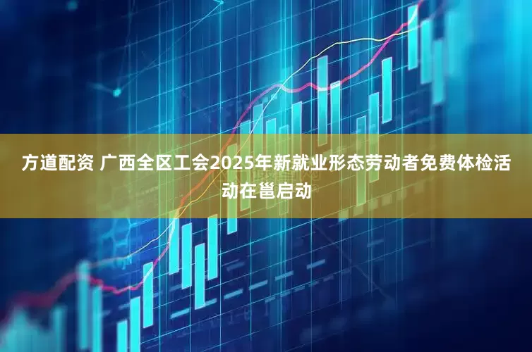 方道配资 广西全区工会2025年新就业形态劳动者免费体检活动在邕启动