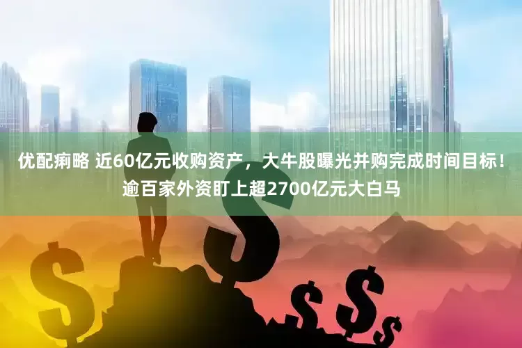 优配痢略 近60亿元收购资产，大牛股曝光并购完成时间目标！逾百家外资盯上超2700亿元大白马