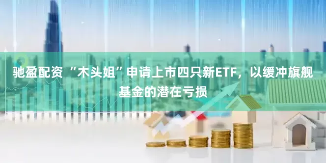 驰盈配资 “木头姐”申请上市四只新ETF，以缓冲旗舰基金的潜在亏损