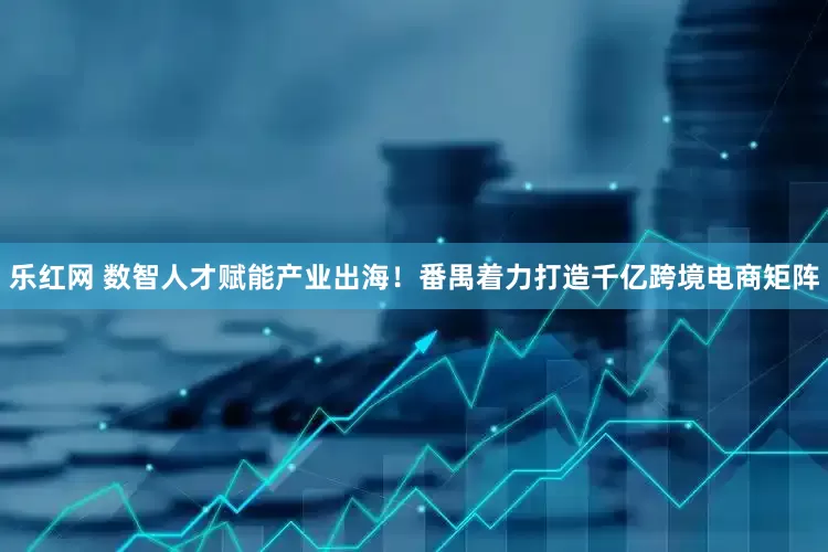 乐红网 数智人才赋能产业出海！番禺着力打造千亿跨境电商矩阵