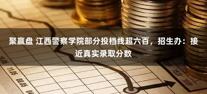 聚赢盘 江西警察学院部分投档线超六百，招生办：接近真实录取分数