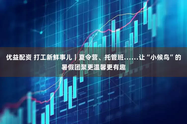 优益配资 打工新鲜事儿｜夏令营、托管班……让“小候鸟”的暑假团聚更温馨更有趣