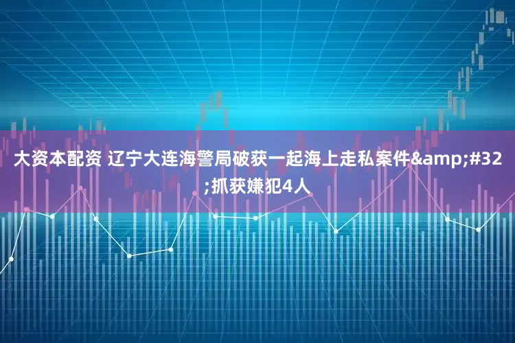 大资本配资 辽宁大连海警局破获一起海上走私案件&#32;抓获嫌犯4人