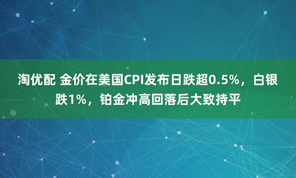 淘优配 金价在美国CPI发布日跌超0.5%，白银跌1%，铂金冲高回落后大致持平