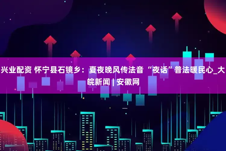 兴业配资 怀宁县石镜乡：夏夜晚风传法音 “夜话”普法暖民心_大皖新闻 | 安徽网
