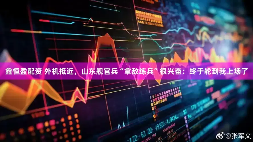 鑫恒盈配资 外机抵近，山东舰官兵“拿敌练兵”很兴奋：终于轮到我上场了