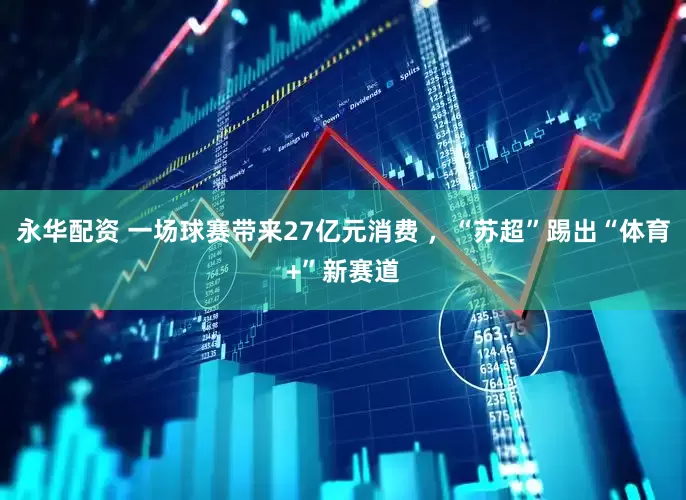 永华配资 一场球赛带来27亿元消费 ，“苏超”踢出“体育+”新赛道