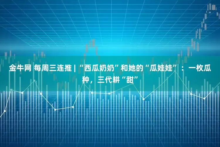 金牛网 每周三连推 | “西瓜奶奶”和她的“瓜娃娃” ：一枚瓜种，三代耕“甜”