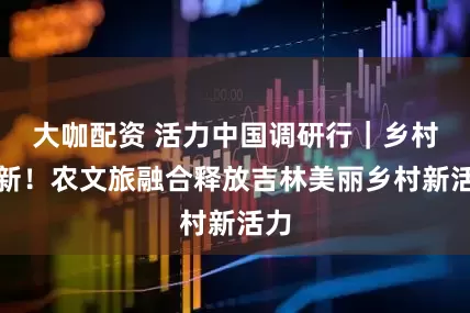 大咖配资 活力中国调研行｜乡村焕新！农文旅融合释放吉林美丽乡村新活力