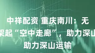 中祥配资 重庆南川：无人机架起“空中走廊”，助力深山运输