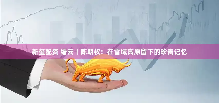 新玺配资 缙云丨陈朝权：在雪域高原留下的珍贵记忆