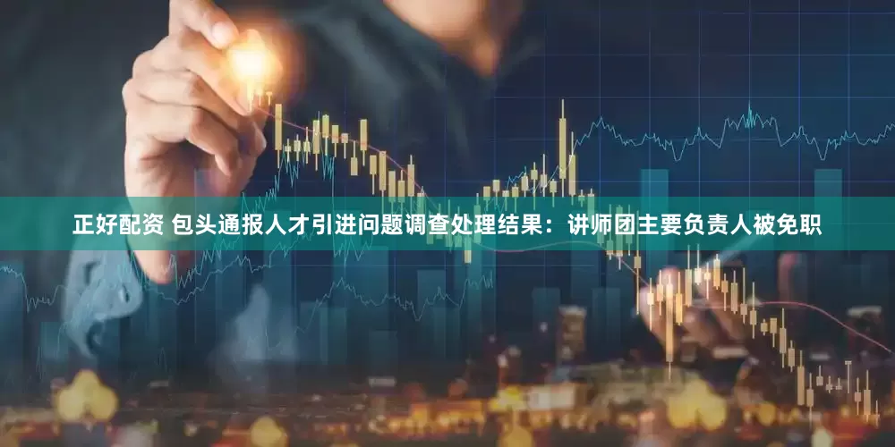 正好配资 包头通报人才引进问题调查处理结果：讲师团主要负责人被免职