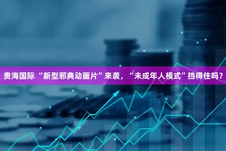 贵海国际 “新型邪典动画片”来袭，“未成年人模式”挡得住吗？
