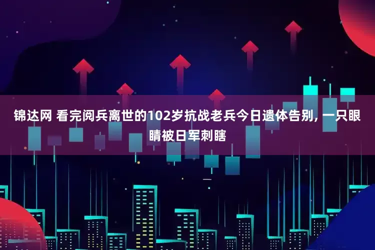 锦达网 看完阅兵离世的102岁抗战老兵今日遗体告别, 一只眼睛被日军刺瞎