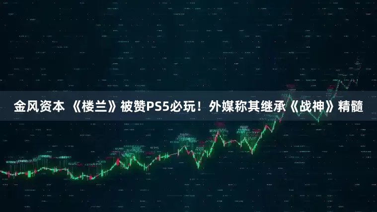 金风资本 《楼兰》被赞PS5必玩！外媒称其继承《战神》精髓