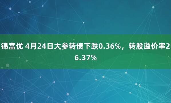 锦富优 4月24日大参转债下跌0.36%，转股溢价率26.37%