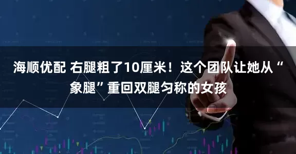 海顺优配 右腿粗了10厘米！这个团队让她从“象腿”重回双腿匀称的女孩