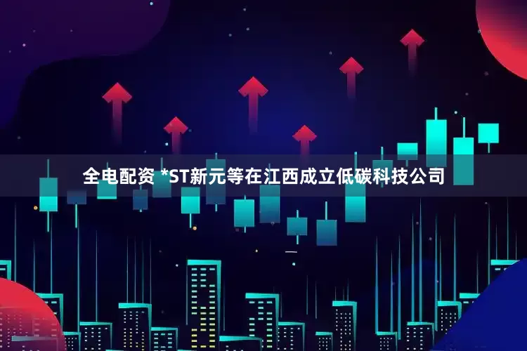 全电配资 *ST新元等在江西成立低碳科技公司