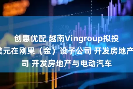 创惠优配 越南Vingroup拟投资2800万美元在刚果（金）设子公司 开发房地产与电动汽车