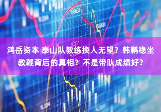 鸿岳资本 泰山队教练换人无望？韩鹏稳坐教鞭背后的真相？不是带队成绩好？
